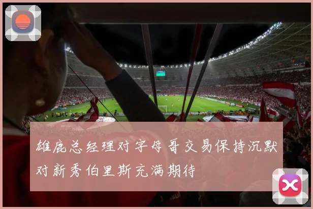 雄鹿总经理对字母哥交易保持沉默对新秀伯里斯充满期待