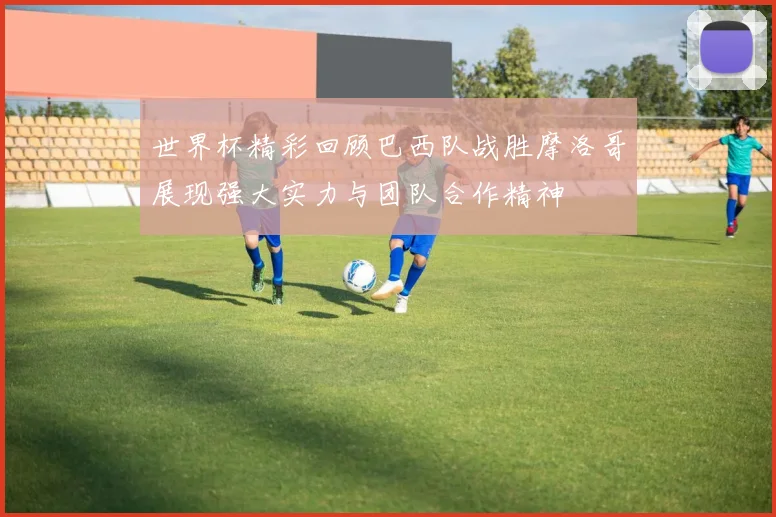 世界杯精彩回顾巴西队战胜摩洛哥展现强大实力与团队合作精神