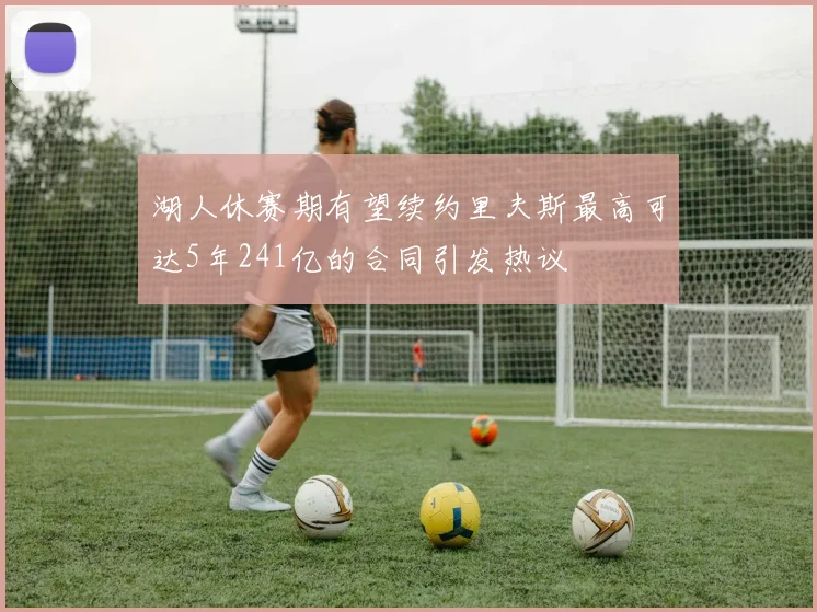 湖人休赛期有望续约里夫斯最高可达5年241亿的合同引发热议