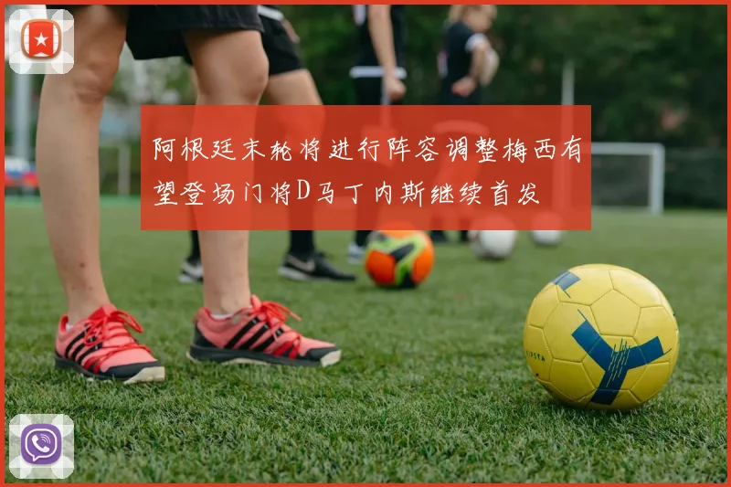 阿根廷末轮将进行阵容调整梅西有望登场门将D马丁内斯继续首发