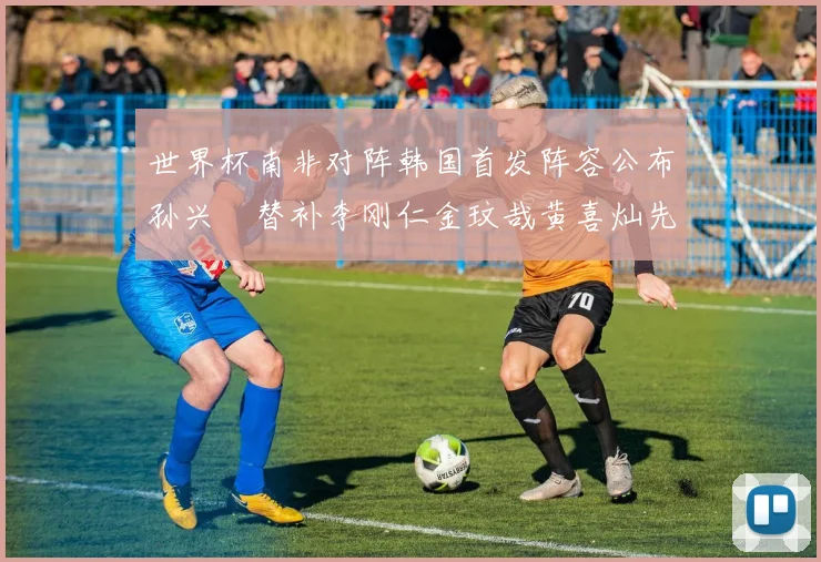 世界杯南非对阵韩国首发阵容公布孙兴慜替补李刚仁金玟哉黄喜灿先发