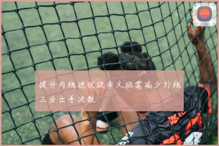 提升内线进攻效率文班需减少外线三分出手次数
