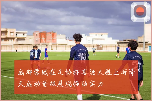成都蓉城在足协杯客场大胜上海泽天成功晋级展现强劲实力