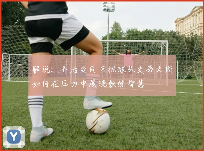 解说：乔治合同困扰球队史蒂文斯如何在压力中展现教练智慧