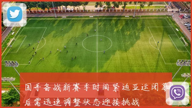 国手备战新赛季时间紧迫亚运闭幕后需迅速调整状态迎接挑战