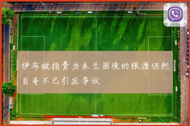 伊布被指责为米兰困境的根源仍然自夸不已引发争议