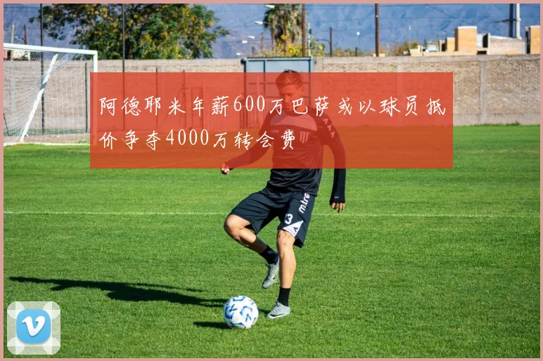阿德耶米年薪600万巴萨或以球员抵价争夺4000万转会费