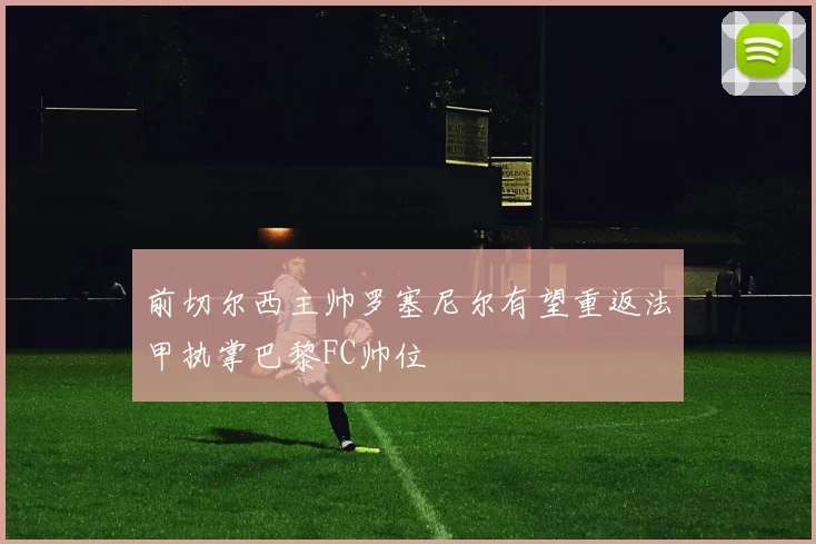 前切尔西主帅罗塞尼尔有望重返法甲执掌巴黎FC帅位