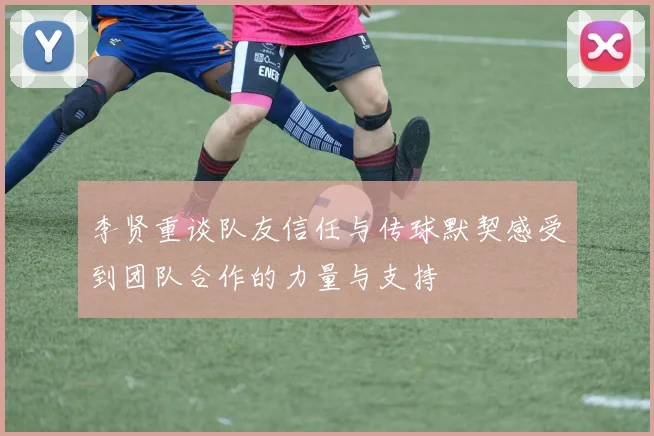 李贤重谈队友信任与传球默契感受到团队合作的力量与支持